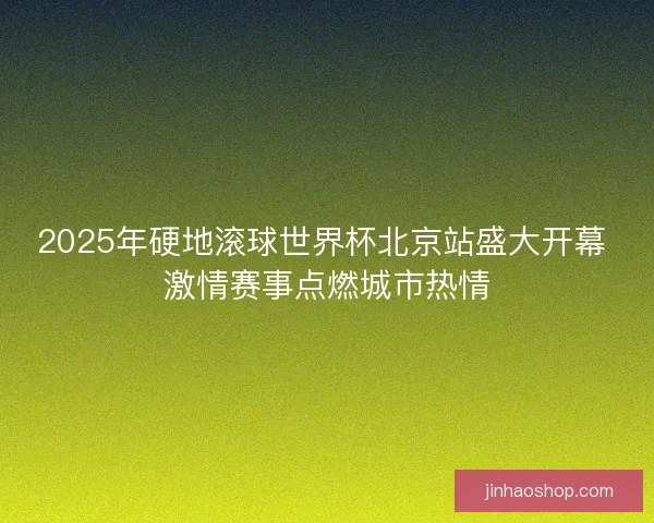 2025年硬地滚球世界杯北京站盛大开幕 激情赛事点燃城市热情