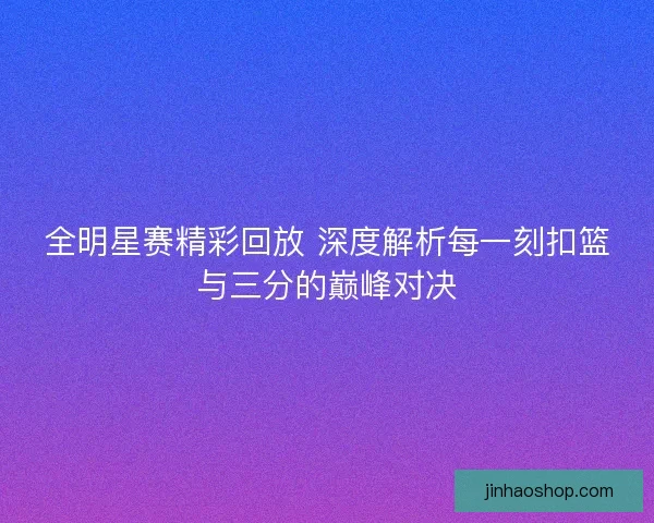 全明星赛精彩回放 深度解析每一刻扣篮与三分的巅峰对决