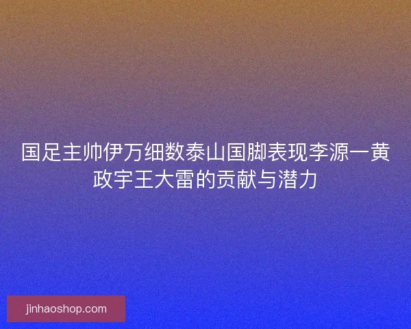 国足主帅伊万细数泰山国脚表现李源一黄政宇王大雷的贡献与潜力