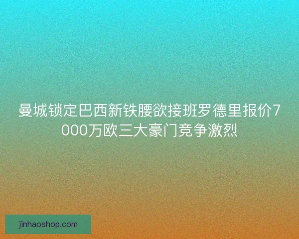曼城锁定巴西新铁腰欲接班罗德里报价7000万欧三大豪门竞争激烈