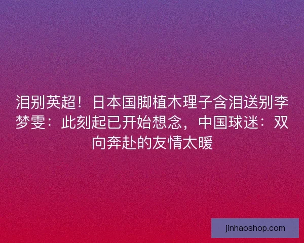 泪别英超！日本国脚植木理子含泪送别李梦雯：此刻起已开始想念，中国球迷：双向奔赴的友情太暖
