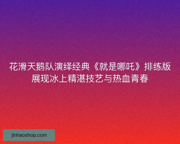 花滑天鹅队演绎经典《就是哪吒》排练版展现冰上精湛技艺与热血青春