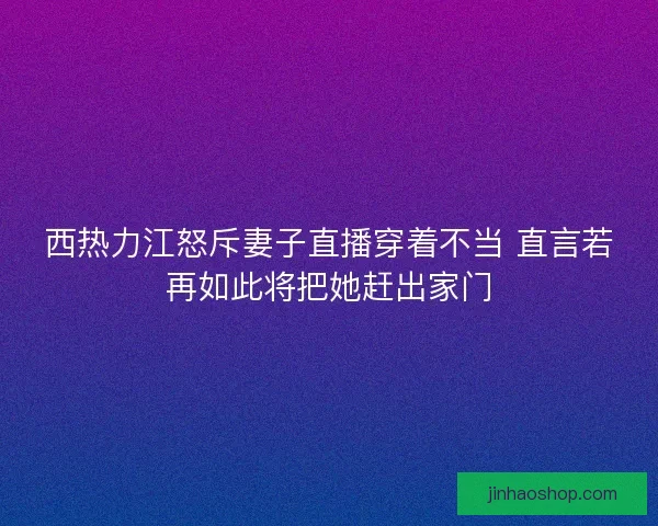西热力江怒斥妻子直播穿着不当 直言若再如此将把她赶出家门
