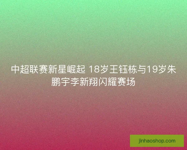 中超联赛新星崛起 18岁王钰栋与19岁朱鹏宇李新翔闪耀赛场