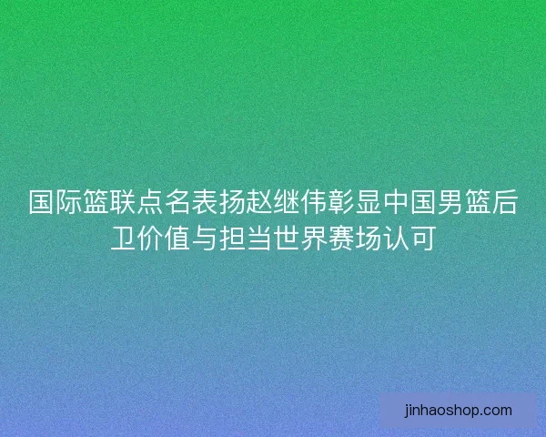 国际篮联点名表扬赵继伟彰显中国男篮后卫价值与担当世界赛场认可