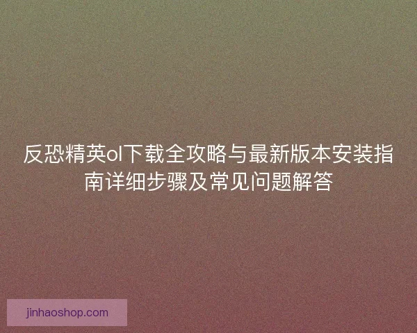 反恐精英ol下载全攻略与最新版本安装指南详细步骤及常见问题解答