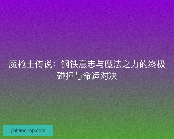 魔枪士传说：钢铁意志与魔法之力的终极碰撞与命运对决