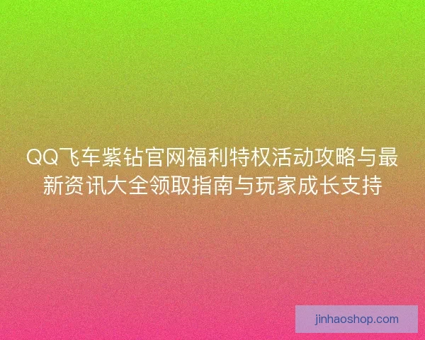 QQ飞车紫钻官网福利特权活动攻略与最新资讯大全领取指南与玩家成长支持