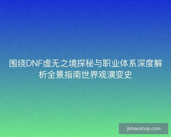围绕DNF虚无之境探秘与职业体系深度解析全景指南世界观演变史