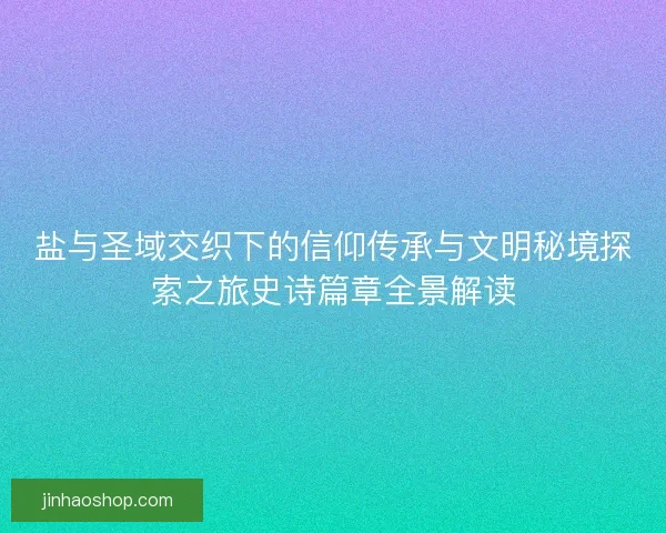 盐与圣域交织下的信仰传承与文明秘境探索之旅史诗篇章全景解读