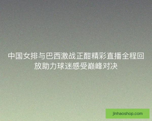 中国女排与巴西激战正酣精彩直播全程回放助力球迷感受巅峰对决 中国女排与巴西激战正酣精彩直播全程回放助力球迷感受巅峰对决