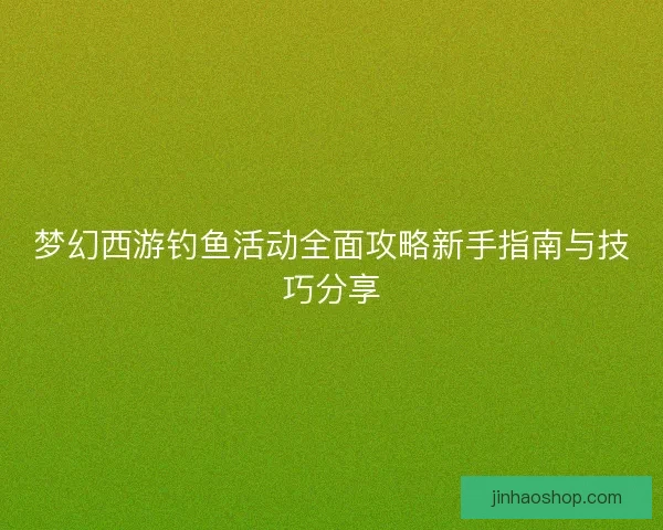 梦幻西游钓鱼活动全面攻略新手指南与技巧分享