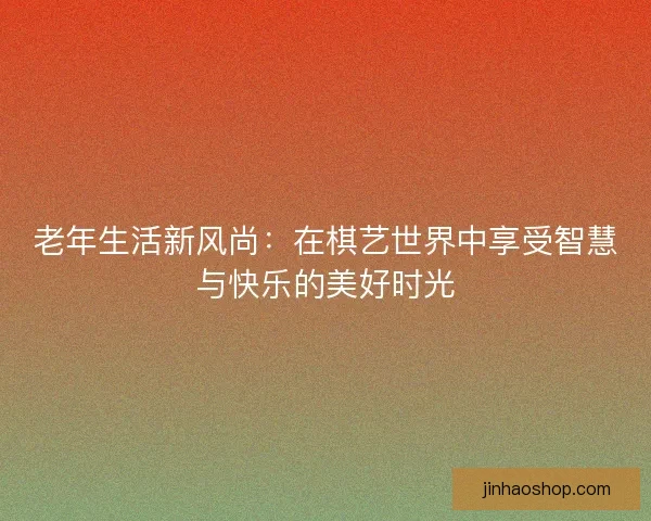 老年生活新风尚:在棋艺世界中享受智慧与快乐的美好时光 老年生活新风尚:在棋艺世界中享受智慧与快乐的美好时光