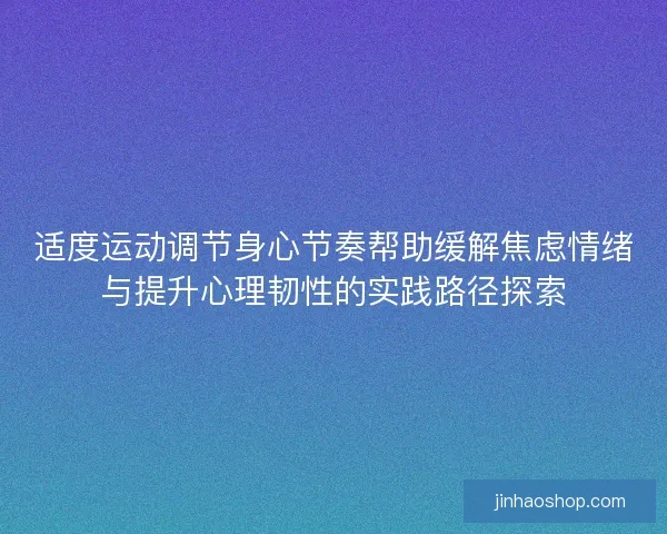 适度运动调节身心节奏帮助缓解焦虑情绪与提升心理韧性的实践路径探索 适度运动调节身心节奏帮助缓解焦虑情绪与提升心理韧性的实践路径探索