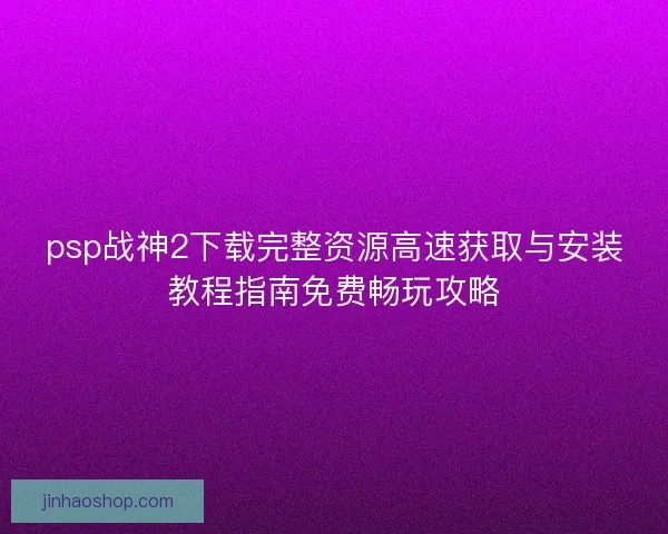 psp战神2下载完整资源高速获取与安装教程指南免费畅玩攻略 psp战神2下载完整资源高速获取与安装教程指南免费畅玩攻略