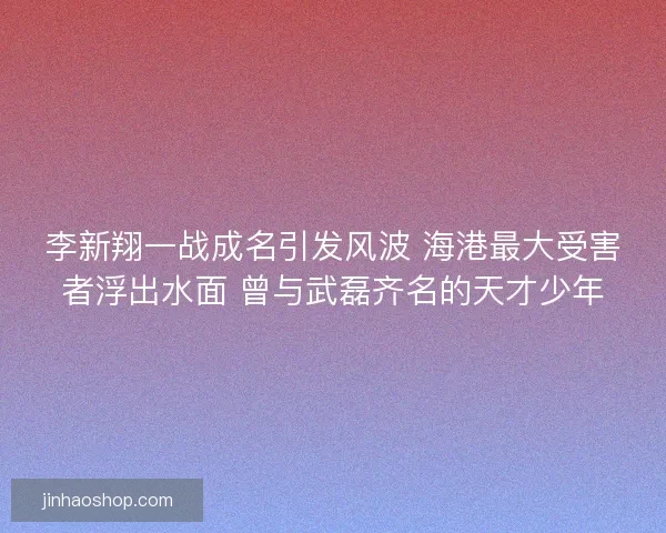 李新翔一战成名引发风波 海港最大受害者浮出水面 曾与武磊齐名的天才少年