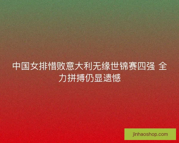 中国女排惜败意大利无缘世锦赛四强 全力拼搏仍显遗憾