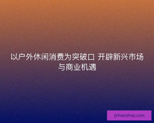 以户外休闲消费为突破口 开辟新兴市场与商业机遇 以户外休闲消费为突破口 开辟新兴市场与商业机遇