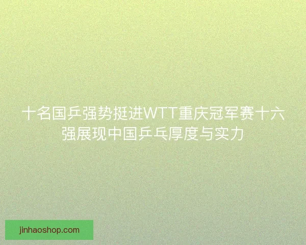 十名国乒强势挺进WTT重庆冠军赛十六强展现中国乒乓厚度与实力