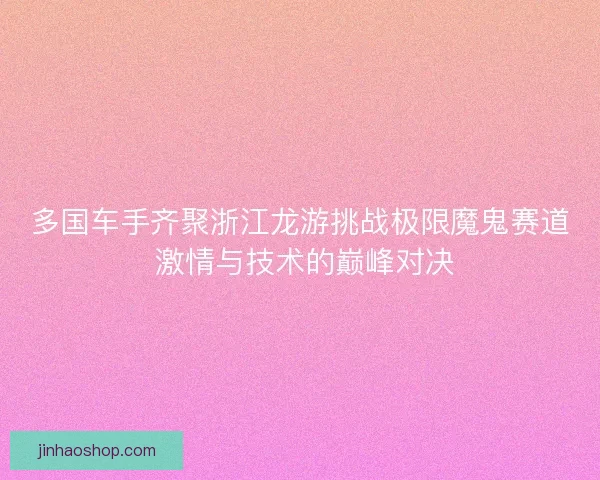 多国车手齐聚浙江龙游挑战极限魔鬼赛道 激情与技术的巅峰对决