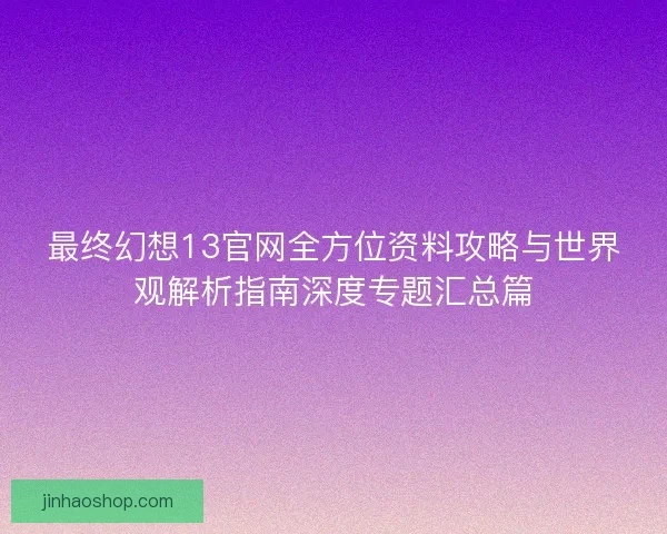 最终幻想13官网全方位资料攻略与世界观解析指南深度专题汇总篇 最终幻想13官网全方位资料攻略与世界观解析指南深度专题汇总篇