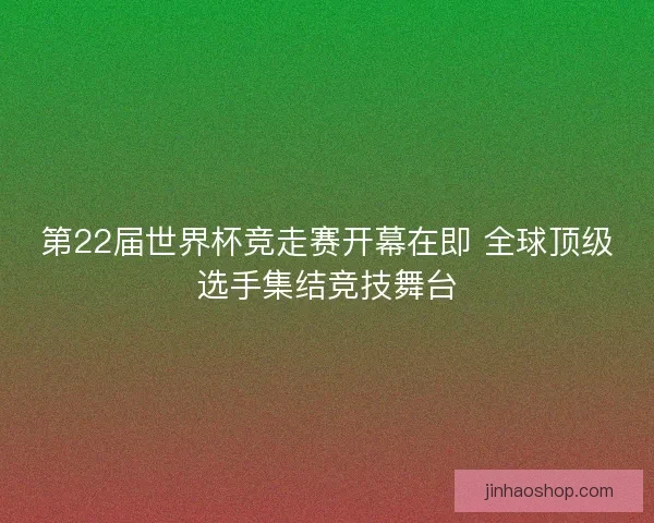 第22届世界杯竞走赛开幕在即 全球顶级选手集结竞技舞台 第22届世界杯竞走赛开幕在即 全球顶级选手集结竞技舞台