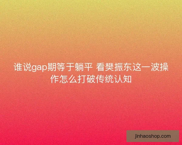 谁说gap期等于躺平 看樊振东这一波操作怎么打破传统认知 谁说gap期等于躺平 看樊振东这一波操作怎么打破传统认知