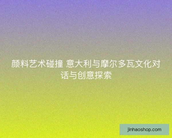 颜料艺术碰撞 意大利与摩尔多瓦文化对话与创意探索 颜料艺术碰撞 意大利与摩尔多瓦文化对话与创意探索