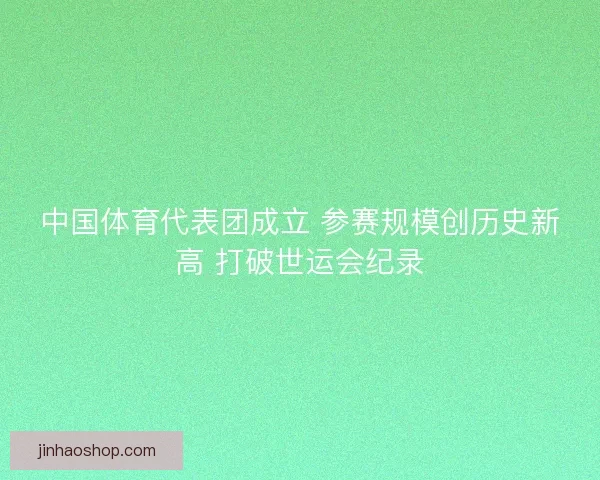 中国体育代表团成立 参赛规模创历史新高 打破世运会纪录 中国体育代表团成立 参赛规模创历史新高 打破世运会纪录
