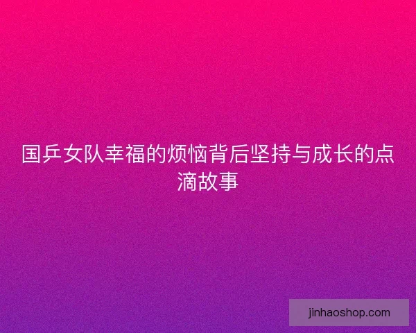 国乒女队幸福的烦恼背后坚持与成长的点滴故事 国乒女队幸福的烦恼背后坚持与成长的点滴故事