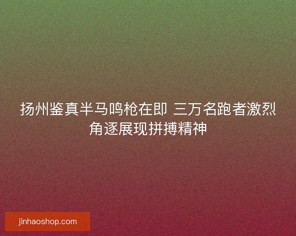 扬州鉴真半马鸣枪在即 三万名跑者激烈角逐展现拼搏精神 扬州鉴真半马鸣枪在即 三万名跑者激烈角逐展现拼搏精神
