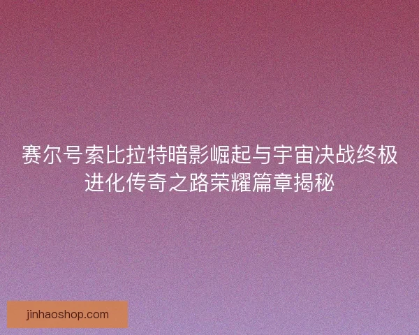 赛尔号索比拉特暗影崛起与宇宙决战终极进化传奇之路荣耀篇章揭秘