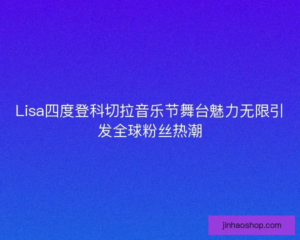 Lisa四度登科切拉音乐节舞台魅力无限引发全球粉丝热潮 Lisa四度登科切拉音乐节舞台魅力无限引发全球粉丝热潮