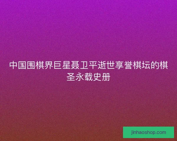 中国围棋界巨星聂卫平逝世享誉棋坛的棋圣永载史册 中国围棋界巨星聂卫平逝世享誉棋坛的棋圣永载史册