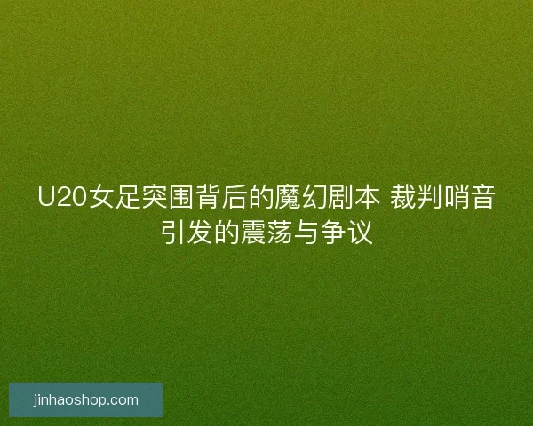 U20女足突围背后的魔幻剧本 裁判哨音引发的震荡与争议