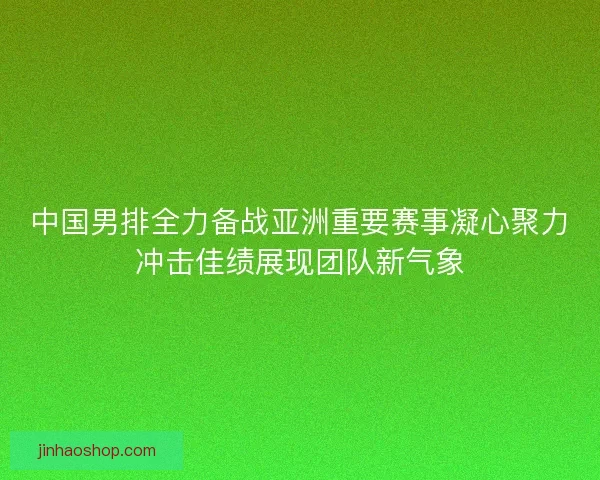 中国男排全力备战亚洲重要赛事凝心聚力冲击佳绩展现团队新气象
