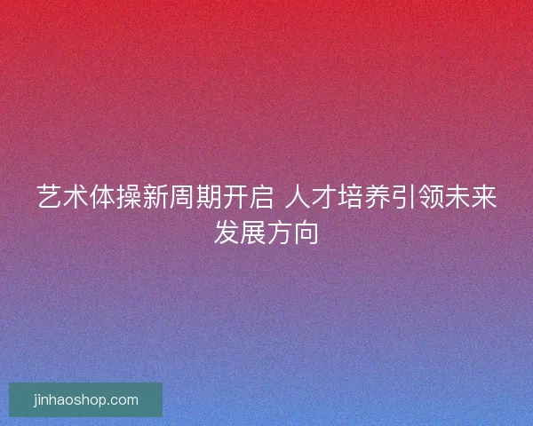 艺术体操新周期开启 人才培养引领未来发展方向 艺术体操新周期开启 人才培养引领未来发展方向