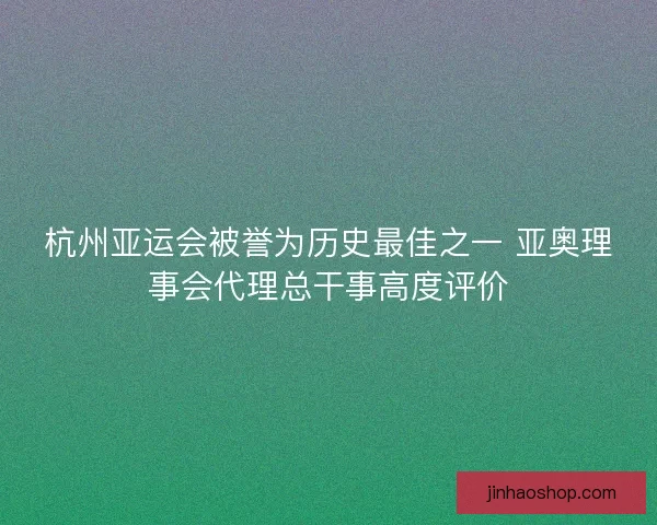 杭州亚运会被誉为历史最佳之一 亚奥理事会代理总干事高度评价 杭州亚运会被誉为历史最佳之一 亚奥理事会代理总干事高度评价