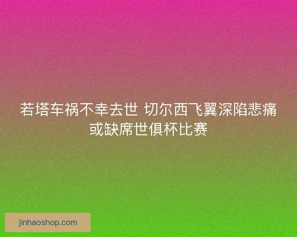 若塔车祸不幸去世 切尔西飞翼深陷悲痛或缺席世俱杯比赛 若塔车祸不幸去世 切尔西飞翼深陷悲痛或缺席世俱杯比赛