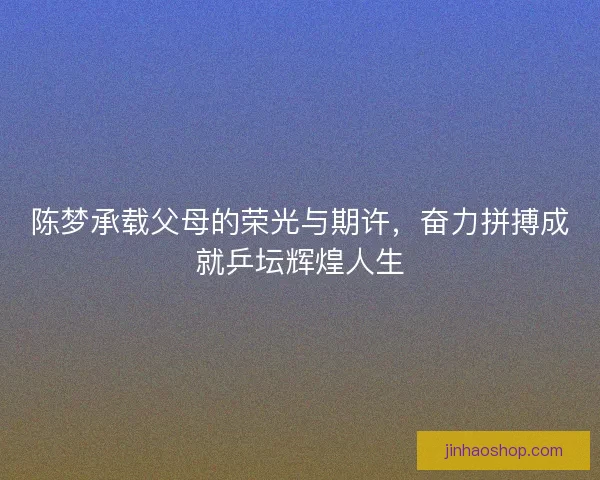 陈梦承载父母的荣光与期许，奋力拼搏成就乒坛辉煌人生