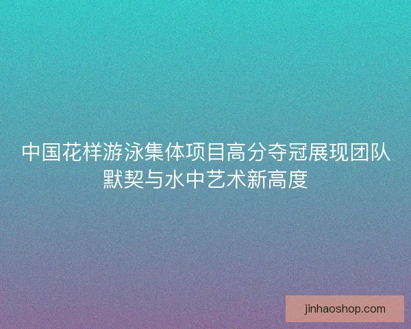 中国花样游泳集体项目高分夺冠展现团队默契与水中艺术新高度