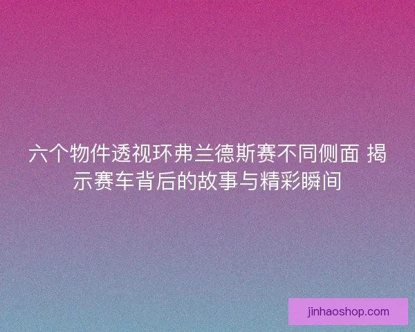 六个物件透视环弗兰德斯赛不同侧面 揭示赛车背后的故事与精彩瞬间