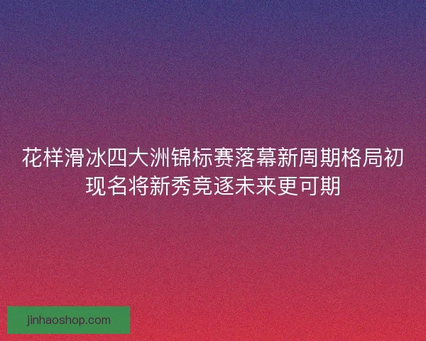 花样滑冰四大洲锦标赛落幕新周期格局初现名将新秀竞逐未来更可期