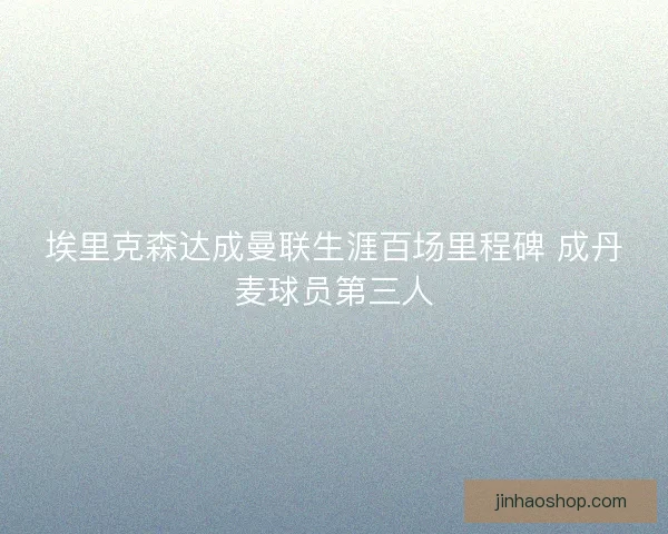 埃里克森达成曼联生涯百场里程碑 成丹麦球员第三人
