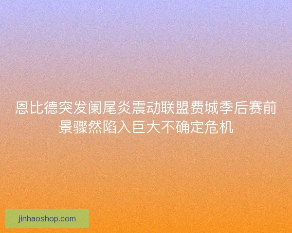恩比德突发阑尾炎震动联盟费城季后赛前景骤然陷入巨大不确定危机